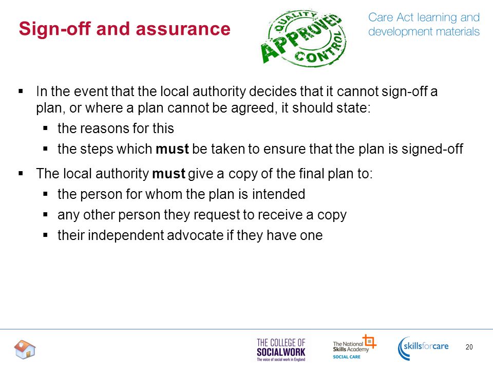 Sign-off and assurance  In the event that the local authority decides that it cannot sign-off a plan, or where a plan cannot be agreed, it should state:  the reasons for this  the steps which must be taken to ensure that the plan is signed-off  The local authority must give a copy of the final plan to:  the person for whom the plan is intended  any other person they request to receive a copy  their independent advocate if they have one 20