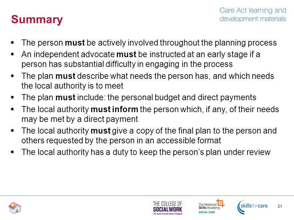 Summary  The person must be actively involved throughout the planning process  An independent advocate must be instructed at an early stage if a person has substantial difficulty in engaging in the process  The plan must describe what needs the person has, and which needs the local authority is to meet  The plan must include: the personal budget and direct payments  The local authority must inform the person which, if any, of their needs may be met by a direct payment  The local authority must give a copy of the final plan to the person and others requested by the person in an accessible format  The local authority has a duty to keep the person’s plan under review 21