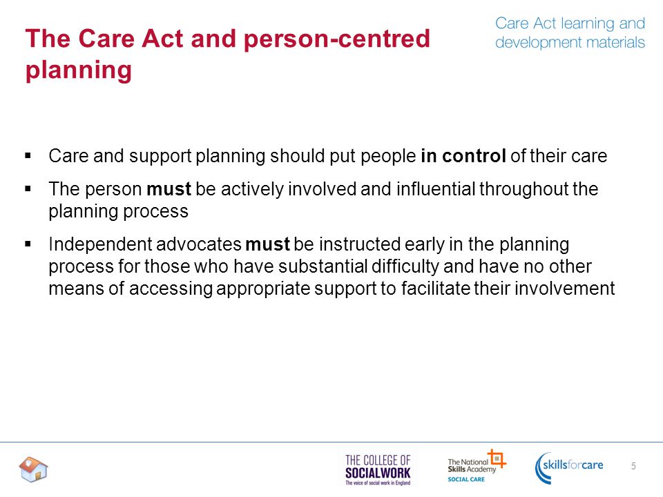 The Care Act and person-centred planning  Care and support planning should put people in control of their care  The person must be actively involved and influential throughout the planning process  Independent advocates must be instructed early in the planning process for those who have substantial difficulty and have no other means of accessing appropriate support to facilitate their involvement 5