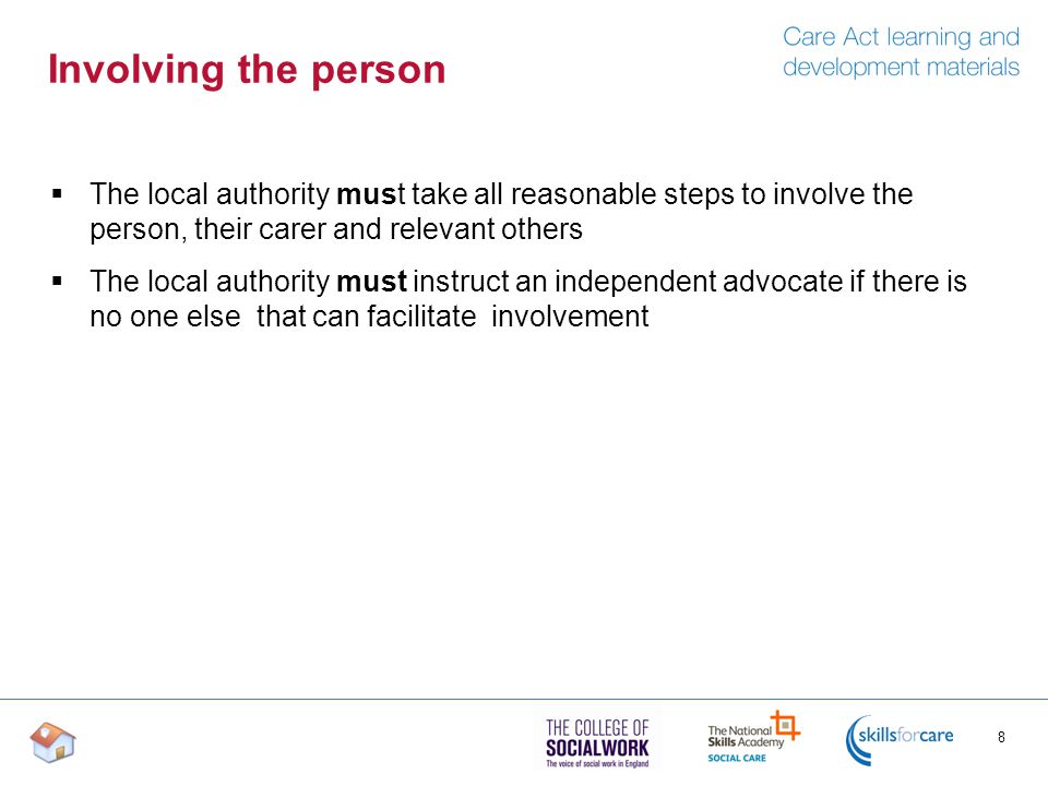 Involving the person  The local authority must take all reasonable steps to involve the person, their carer and relevant others  The local authority must instruct an independent advocate if there is no one else that can facilitate involvement 8