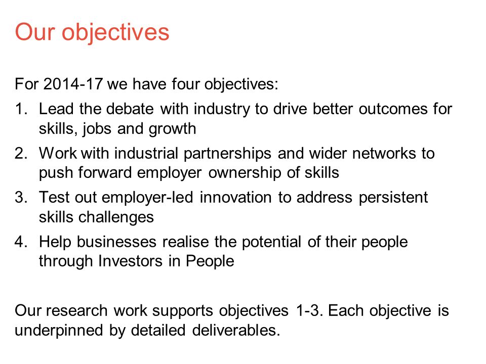 Our objectives For we have four objectives: 1.Lead the debate with industry to drive better outcomes for skills, jobs and growth 2.Work with industrial partnerships and wider networks to push forward employer ownership of skills 3.Test out employer-led innovation to address persistent skills challenges 4.Help businesses realise the potential of their people through Investors in People Our research work supports objectives 1-3.