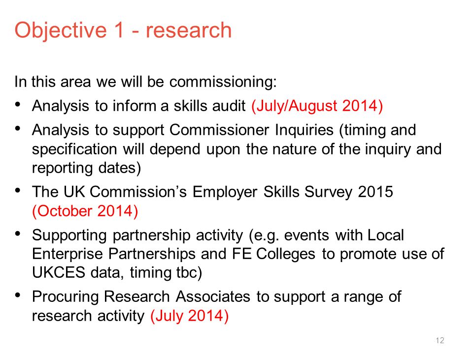 Objective 1 - research In this area we will be commissioning: Analysis to inform a skills audit (July/August 2014) Analysis to support Commissioner Inquiries (timing and specification will depend upon the nature of the inquiry and reporting dates) The UK Commission’s Employer Skills Survey 2015 (October 2014) Supporting partnership activity (e.g.