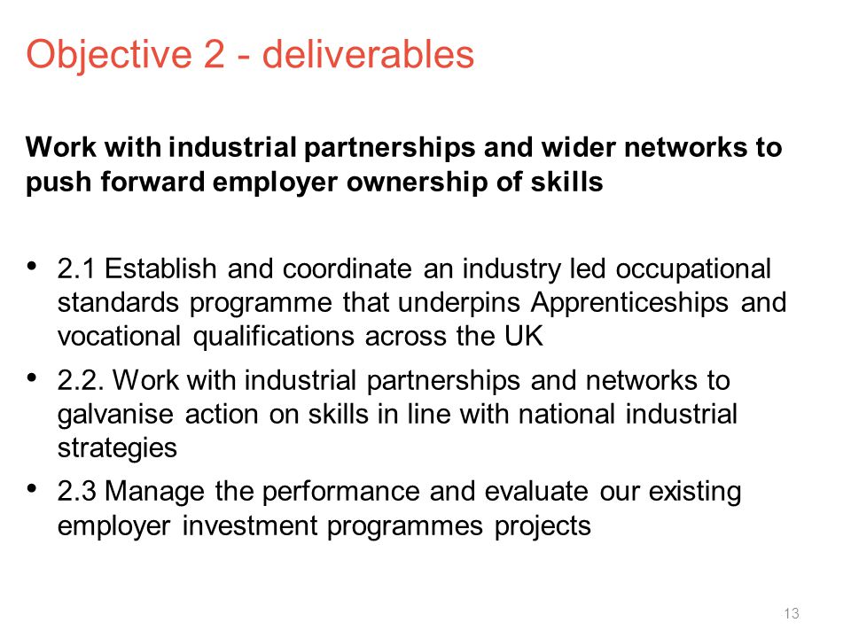 Objective 2 - deliverables Work with industrial partnerships and wider networks to push forward employer ownership of skills 2.1 Establish and coordinate an industry led occupational standards programme that underpins Apprenticeships and vocational qualifications across the UK 2.2.
