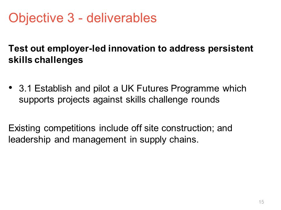 Objective 3 - deliverables Test out employer-led innovation to address persistent skills challenges 3.1 Establish and pilot a UK Futures Programme which supports projects against skills challenge rounds Existing competitions include off site construction; and leadership and management in supply chains.