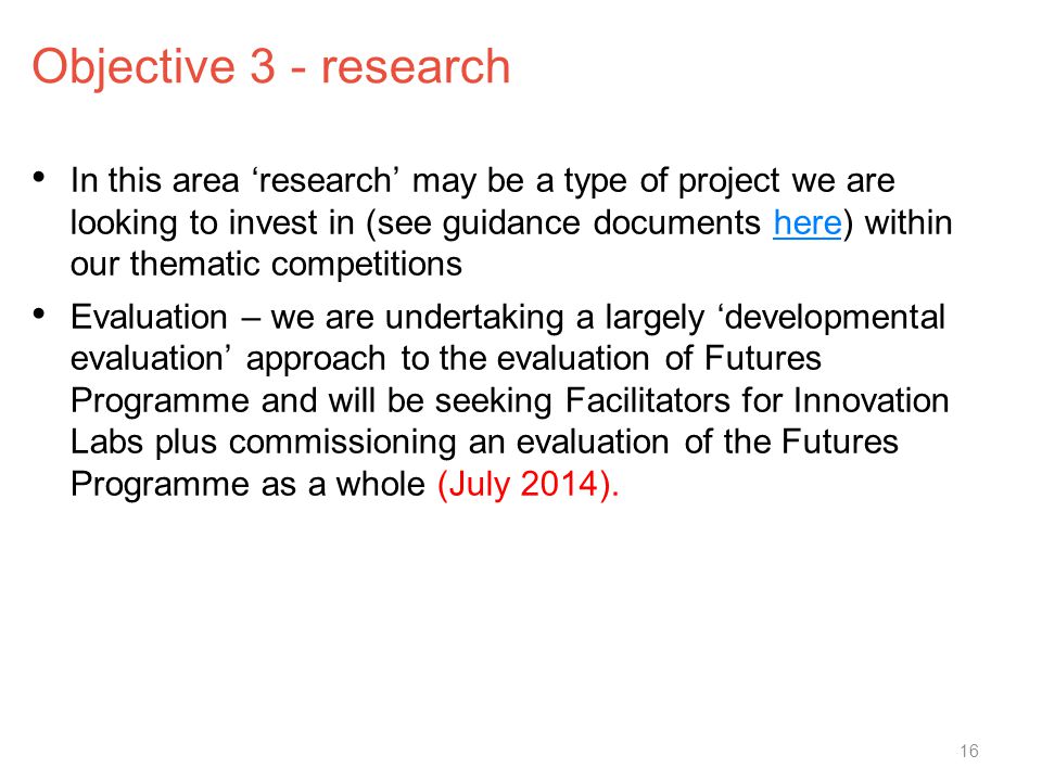 Objective 3 - research In this area ‘research’ may be a type of project we are looking to invest in (see guidance documents here) within our thematic competitionshere Evaluation – we are undertaking a largely ‘developmental evaluation’ approach to the evaluation of Futures Programme and will be seeking Facilitators for Innovation Labs plus commissioning an evaluation of the Futures Programme as a whole (July 2014).