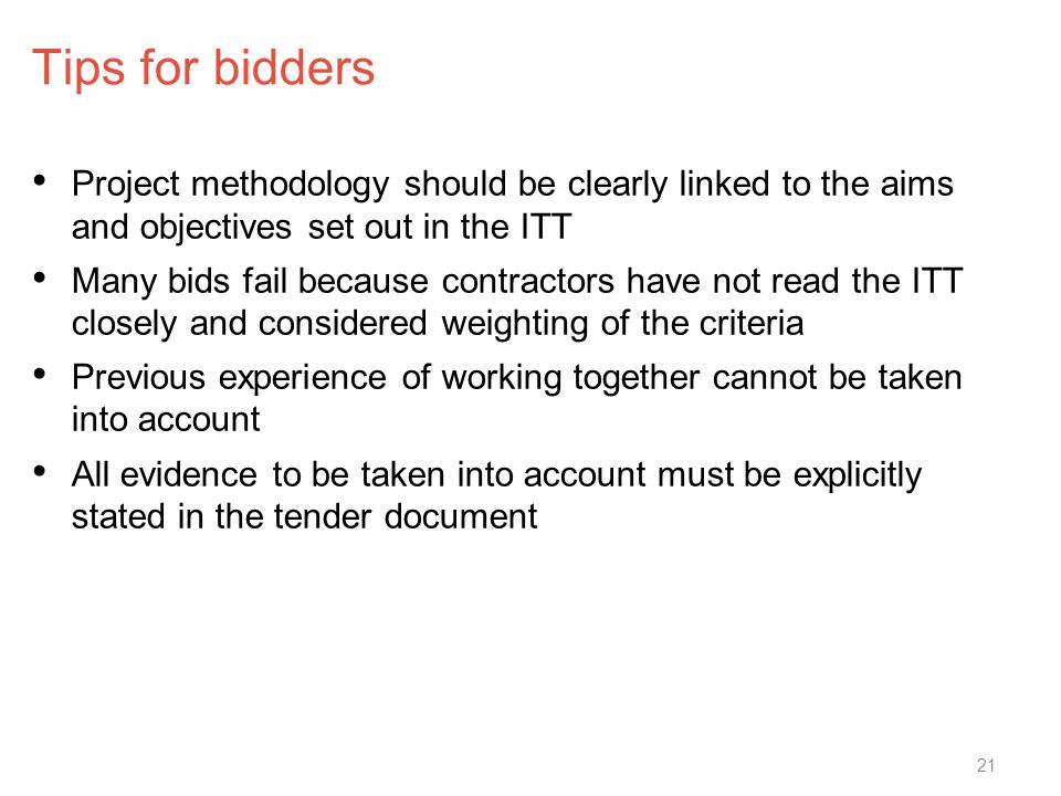 Tips for bidders Project methodology should be clearly linked to the aims and objectives set out in the ITT Many bids fail because contractors have not read the ITT closely and considered weighting of the criteria Previous experience of working together cannot be taken into account All evidence to be taken into account must be explicitly stated in the tender document 21