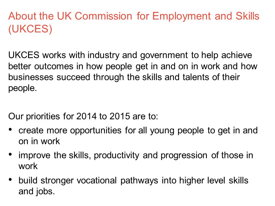 About the UK Commission for Employment and Skills (UKCES) UKCES works with industry and government to help achieve better outcomes in how people get in and on in work and how businesses succeed through the skills and talents of their people.