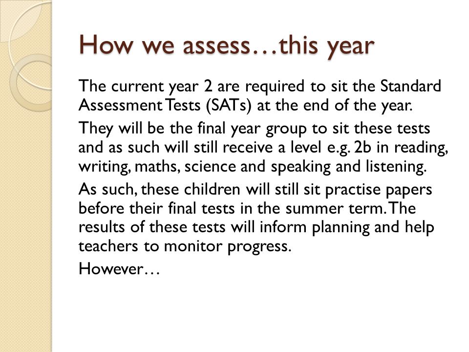 How we assess…this year The current year 2 are required to sit the Standard Assessment Tests (SATs) at the end of the year.