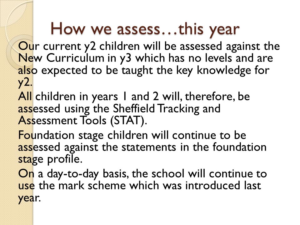 How we assess…this year Our current y2 children will be assessed against the New Curriculum in y3 which has no levels and are also expected to be taught the key knowledge for y2.