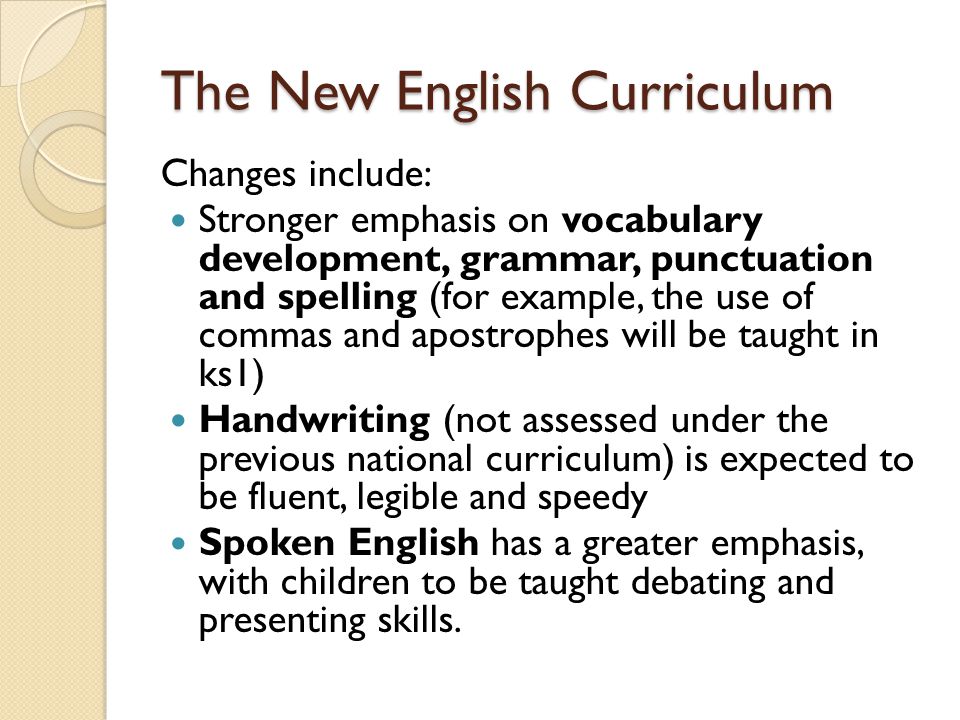 The New English Curriculum Changes include: Stronger emphasis on vocabulary development, grammar, punctuation and spelling (for example, the use of commas and apostrophes will be taught in ks1) Handwriting (not assessed under the previous national curriculum) is expected to be fluent, legible and speedy Spoken English has a greater emphasis, with children to be taught debating and presenting skills.