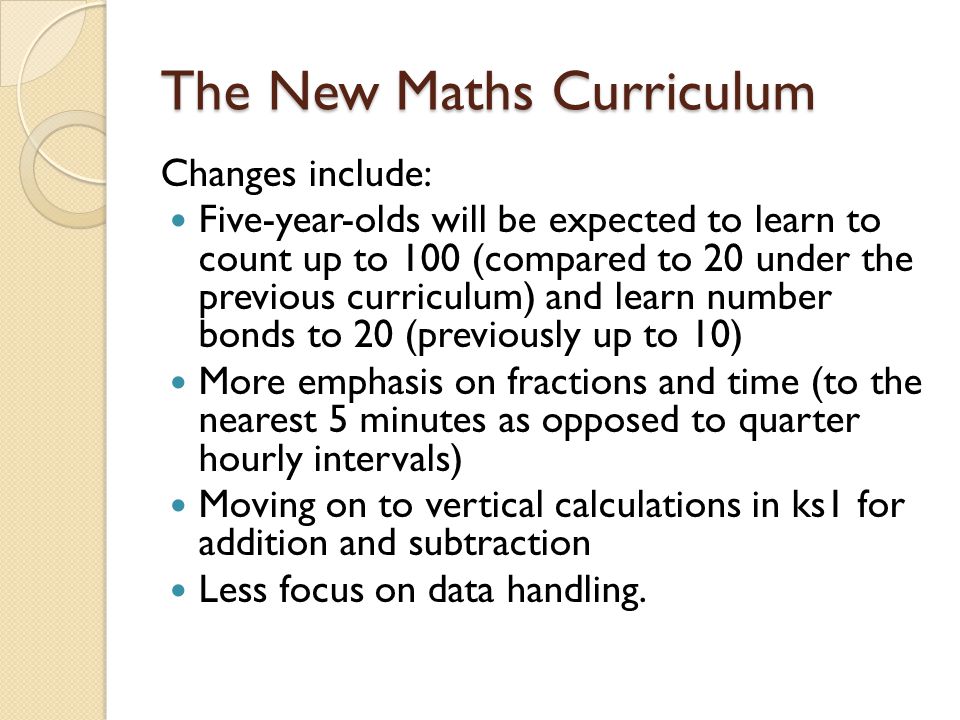 The New Maths Curriculum Changes include: Five-year-olds will be expected to learn to count up to 100 (compared to 20 under the previous curriculum) and learn number bonds to 20 (previously up to 10) More emphasis on fractions and time (to the nearest 5 minutes as opposed to quarter hourly intervals) Moving on to vertical calculations in ks1 for addition and subtraction Less focus on data handling.