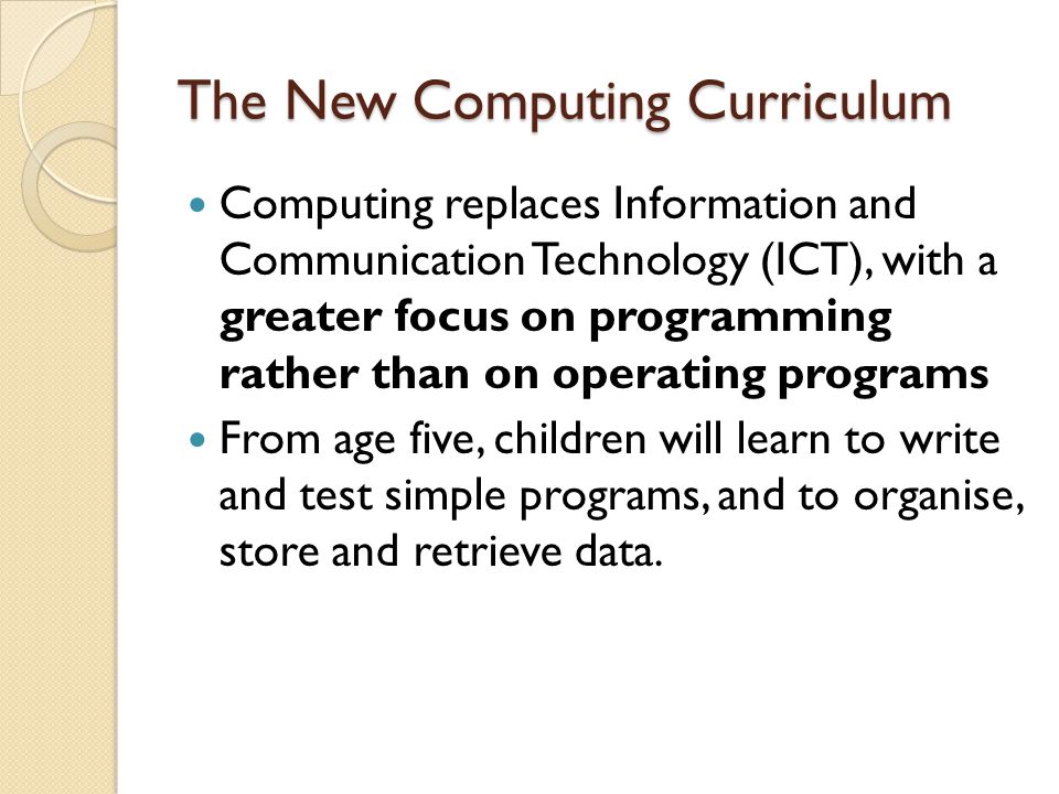 The New Computing Curriculum Computing replaces Information and Communication Technology (ICT), with a greater focus on programming rather than on operating programs From age five, children will learn to write and test simple programs, and to organise, store and retrieve data.