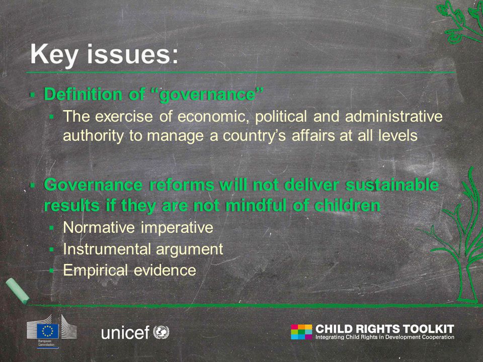  Definition of governance  The exercise of economic, political and administrative authority to manage a country’s affairs at all levels  Governance reforms will not deliver sustainable results if they are not mindful of children  Normative imperative  Instrumental argument  Empirical evidence