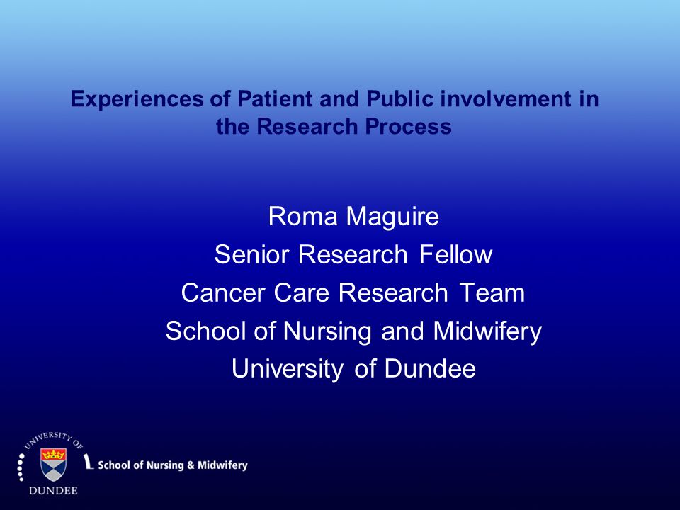 Experiences of Patient and Public involvement in the Research Process Roma Maguire Senior Research Fellow Cancer Care Research Team School of Nursing and Midwifery University of Dundee