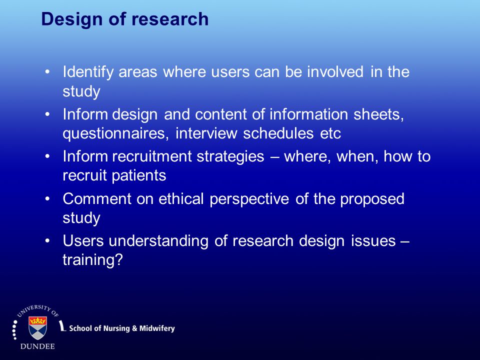 Design of research Identify areas where users can be involved in the study Inform design and content of information sheets, questionnaires, interview schedules etc Inform recruitment strategies – where, when, how to recruit patients Comment on ethical perspective of the proposed study Users understanding of research design issues – training