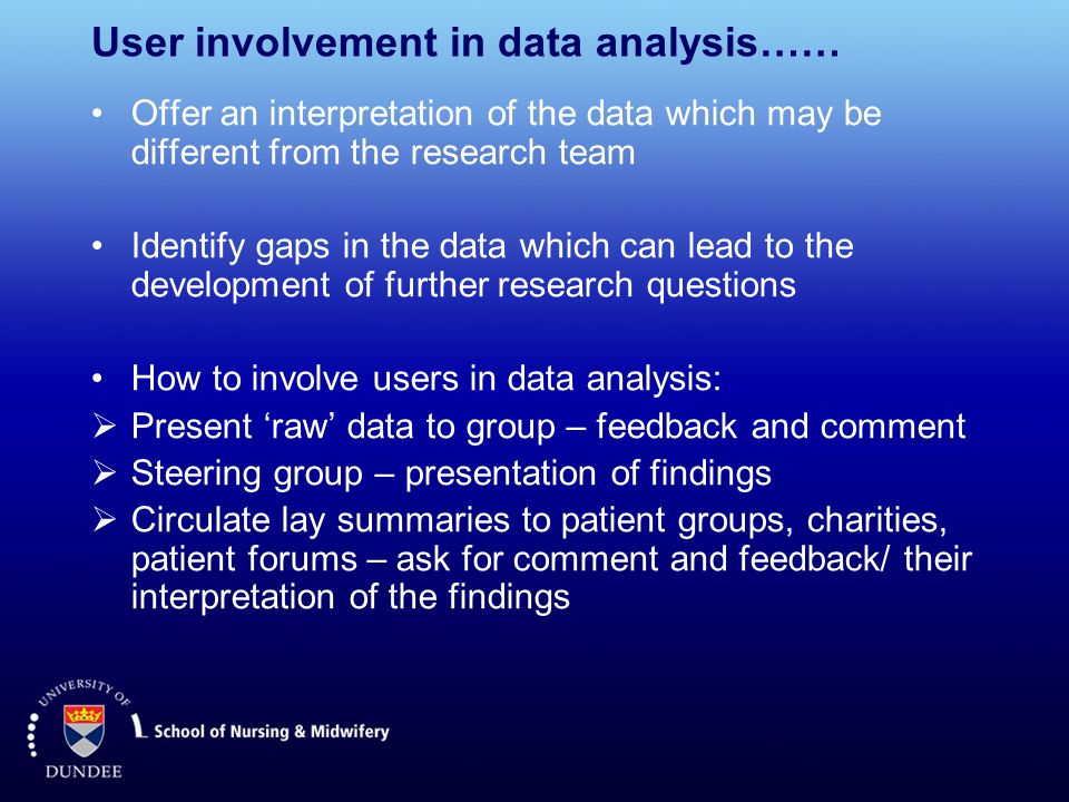 User involvement in data analysis…… Offer an interpretation of the data which may be different from the research team Identify gaps in the data which can lead to the development of further research questions How to involve users in data analysis:  Present ‘raw’ data to group – feedback and comment  Steering group – presentation of findings  Circulate lay summaries to patient groups, charities, patient forums – ask for comment and feedback/ their interpretation of the findings