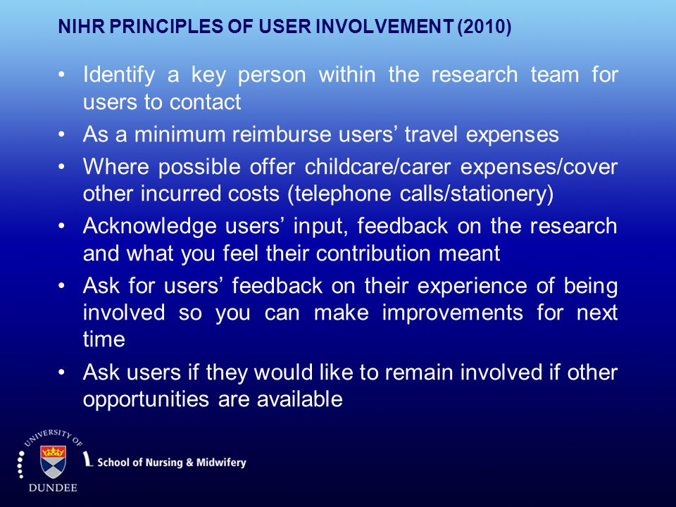 NIHR PRINCIPLES OF USER INVOLVEMENT (2010) Identify a key person within the research team for users to contact As a minimum reimburse users’ travel expenses Where possible offer childcare/carer expenses/cover other incurred costs (telephone calls/stationery) Acknowledge users’ input, feedback on the research and what you feel their contribution meant Ask for users’ feedback on their experience of being involved so you can make improvements for next time Ask users if they would like to remain involved if other opportunities are available