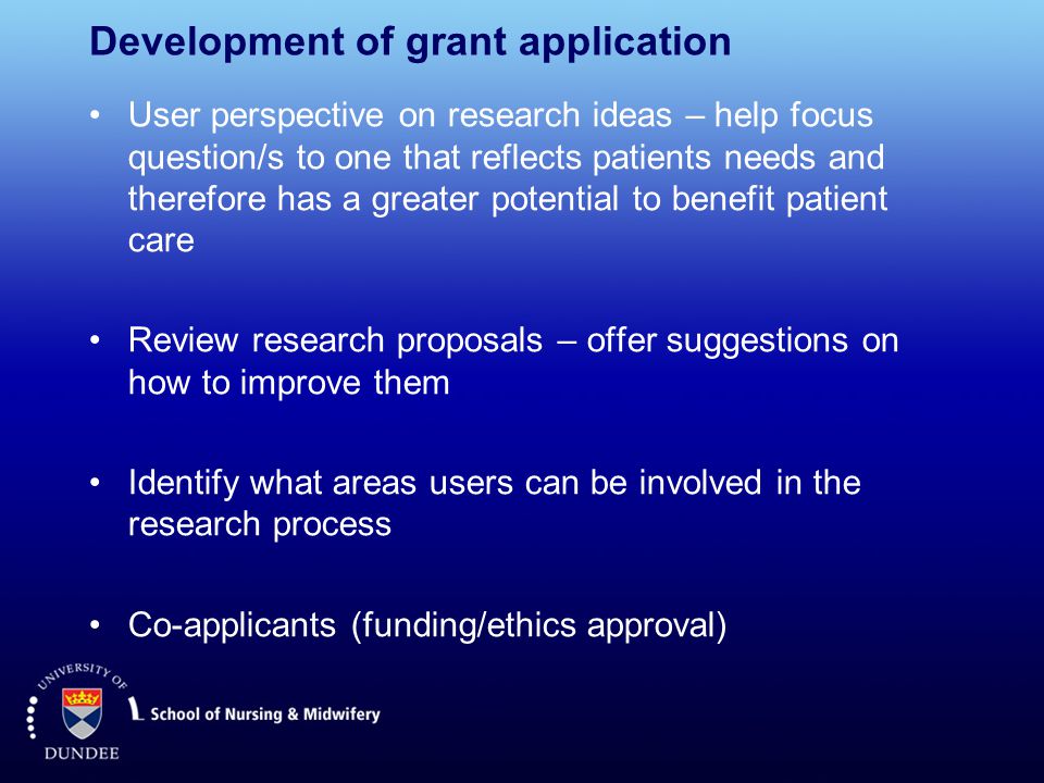 Development of grant application User perspective on research ideas – help focus question/s to one that reflects patients needs and therefore has a greater potential to benefit patient care Review research proposals – offer suggestions on how to improve them Identify what areas users can be involved in the research process Co-applicants (funding/ethics approval)