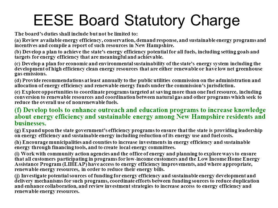 EESE Board Statutory Charge The board’s duties shall include but not be limited to: (a) Review available energy efficiency, conservation, demand response, and sustainable energy programs and incentives and compile a report of such resources in New Hampshire.