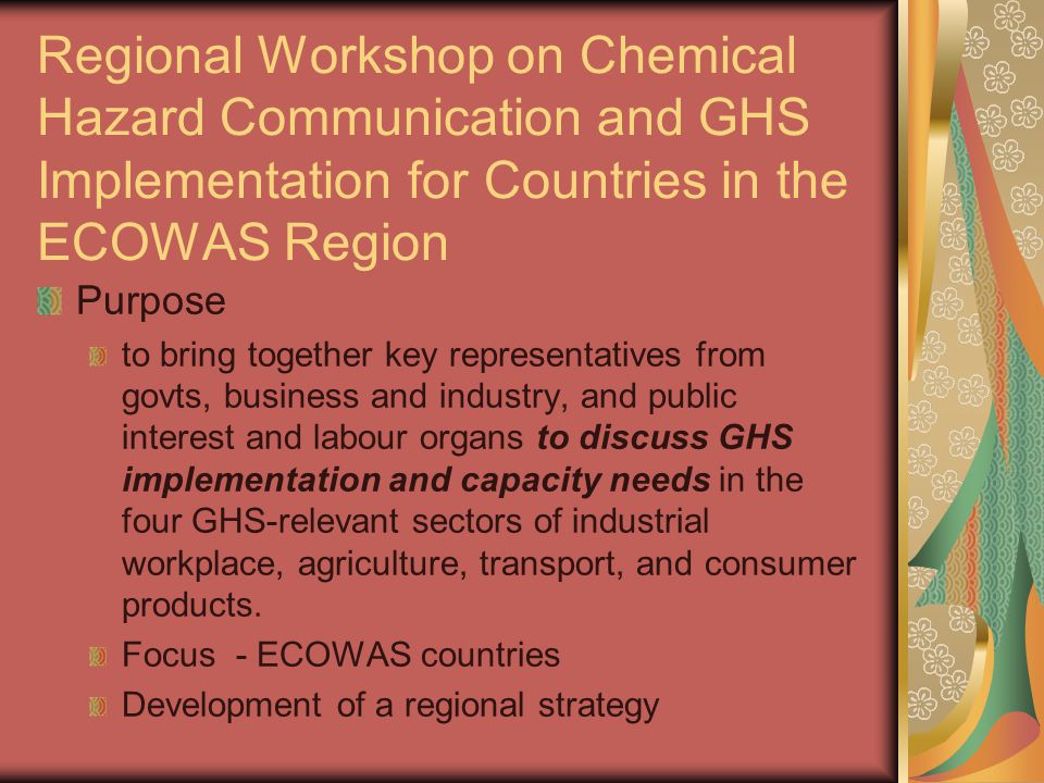Regional Workshop on Chemical Hazard Communication and GHS Implementation for Countries in the ECOWAS Region Purpose to bring together key representatives from govts, business and industry, and public interest and labour organs to discuss GHS implementation and capacity needs in the four GHS-relevant sectors of industrial workplace, agriculture, transport, and consumer products.