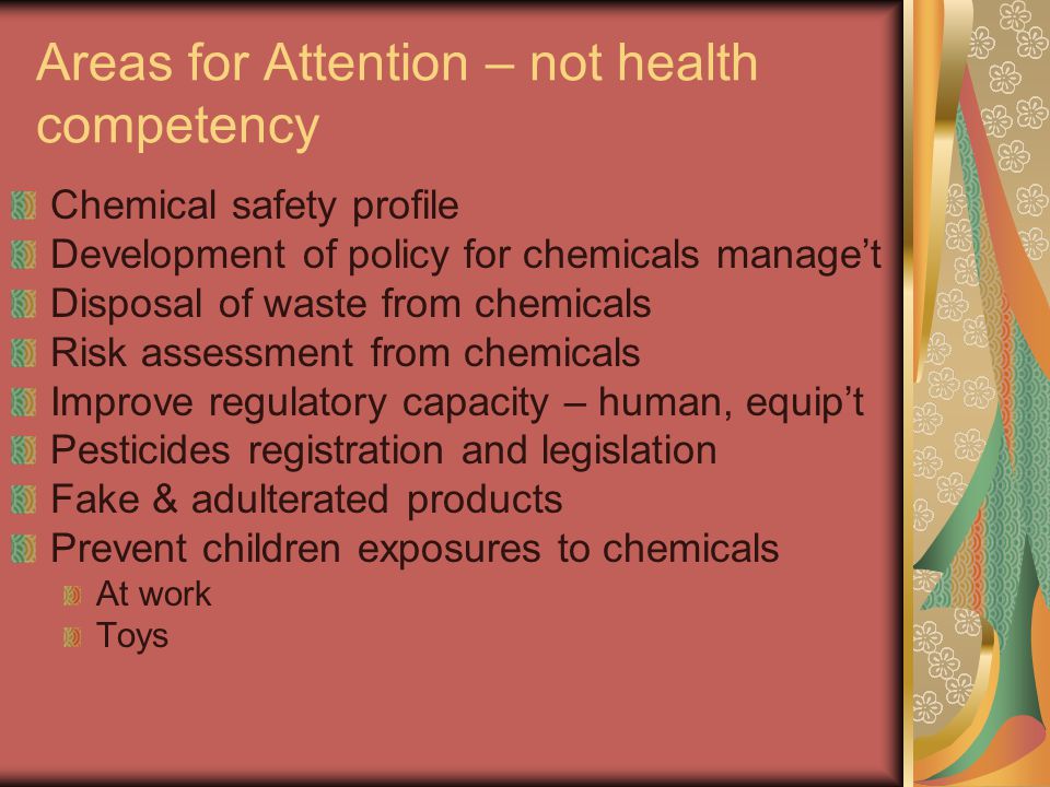 Areas for Attention – not health competency Chemical safety profile Development of policy for chemicals manage’t Disposal of waste from chemicals Risk assessment from chemicals Improve regulatory capacity – human, equip’t Pesticides registration and legislation Fake & adulterated products Prevent children exposures to chemicals At work Toys