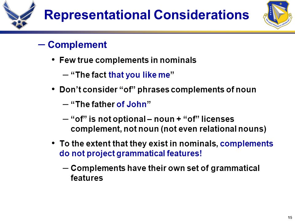 15 Representational Considerations – Complement Few true complements in nominals – The fact that you like me Don’t consider of phrases complements of noun – The father of John – of is not optional – noun + of licenses complement, not noun (not even relational nouns) To the extent that they exist in nominals, complements do not project grammatical features.