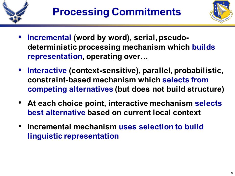 9 Processing Commitments Incremental (word by word), serial, pseudo- deterministic processing mechanism which builds representation, operating over… Interactive (context-sensitive), parallel, probabilistic, constraint-based mechanism which selects from competing alternatives (but does not build structure) At each choice point, interactive mechanism selects best alternative based on current local context Incremental mechanism uses selection to build linguistic representation