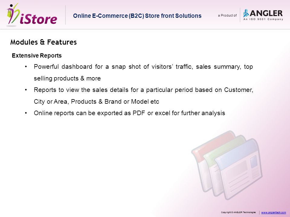 Modules & Features Extensive Reports Powerful dashboard for a snap shot of visitors’ traffic, sales summary, top selling products & more Reports to view the sales details for a particular period based on Customer, City or Area, Products & Brand or Model etc Online reports can be exported as PDF or excel for further analysis Online E-Commerce (B2C) Store front Solutions a Product of Copyright © ANGLER Technologies