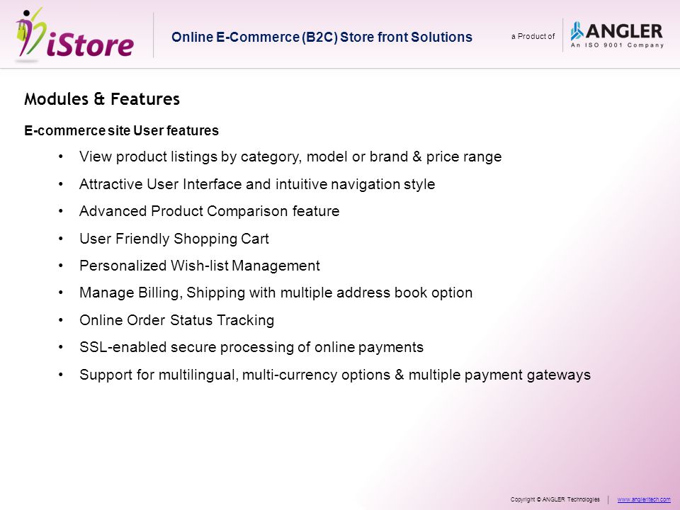 Modules & Features E-commerce site User features View product listings by category, model or brand & price range Attractive User Interface and intuitive navigation style Advanced Product Comparison feature User Friendly Shopping Cart Personalized Wish-list Management Manage Billing, Shipping with multiple address book option Online Order Status Tracking SSL-enabled secure processing of online payments Support for multilingual, multi-currency options & multiple payment gateways Online E-Commerce (B2C) Store front Solutions a Product of Copyright © ANGLER Technologieswww.angleritech.com