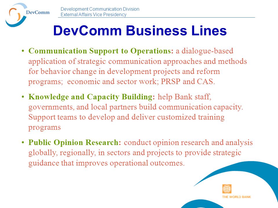 Development Communication Division External Affairs Vice Presidency DevComm Business Lines Communication Support to Operations: a dialogue-based application of strategic communication approaches and methods for behavior change in development projects and reform programs; economic and sector work; PRSP and CAS.