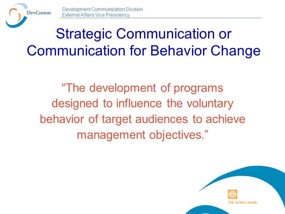 Development Communication Division External Affairs Vice Presidency Strategic Communication or Communication for Behavior Change The development of programs designed to influence the voluntary behavior of target audiences to achieve management objectives.