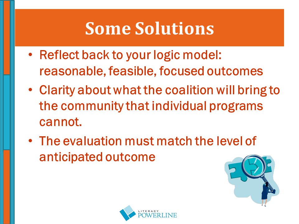 Some Solutions Reflect back to your logic model: reasonable, feasible, focused outcomes Clarity about what the coalition will bring to the community that individual programs cannot.