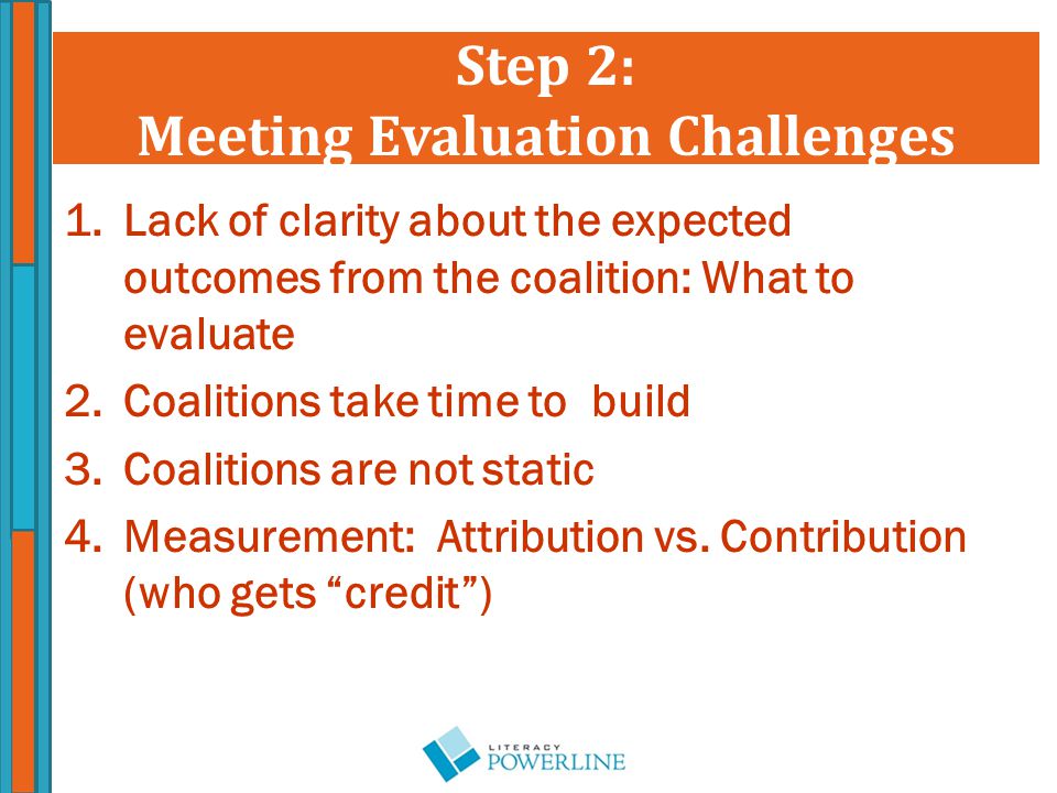 Step 2: Meeting Evaluation Challenges 1.Lack of clarity about the expected outcomes from the coalition: What to evaluate 2.Coalitions take time to build 3.Coalitions are not static 4.Measurement: Attribution vs.
