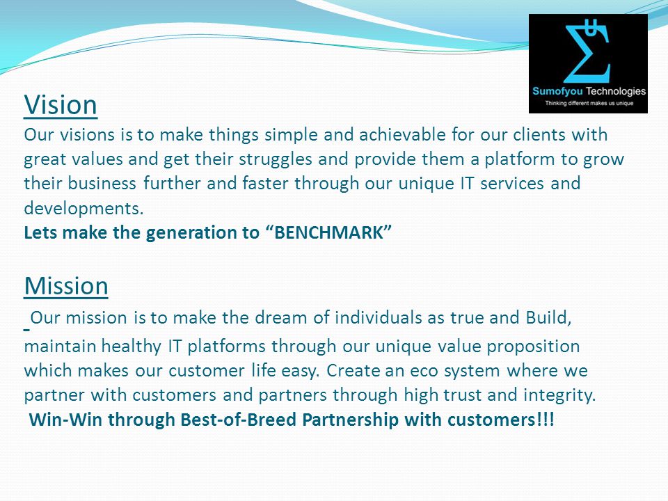 Vision Our visions is to make things simple and achievable for our clients with great values and get their struggles and provide them a platform to grow their business further and faster through our unique IT services and developments.