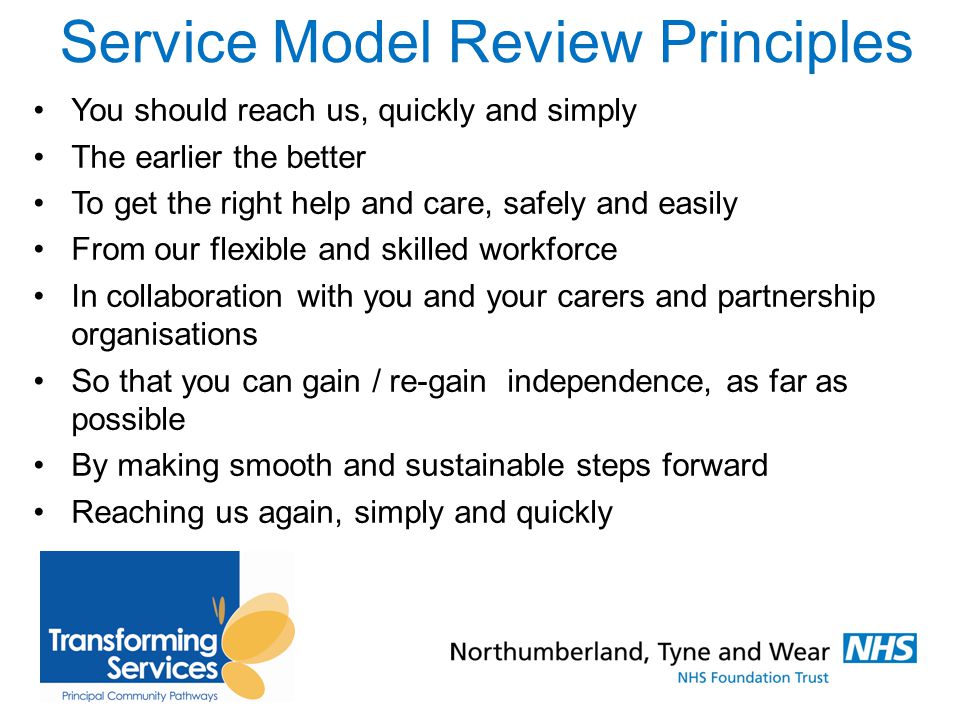 Service Model Review Principles You should reach us, quickly and simply The earlier the better To get the right help and care, safely and easily From our flexible and skilled workforce In collaboration with you and your carers and partnership organisations So that you can gain / re-gain independence, as far as possible By making smooth and sustainable steps forward Reaching us again, simply and quickly