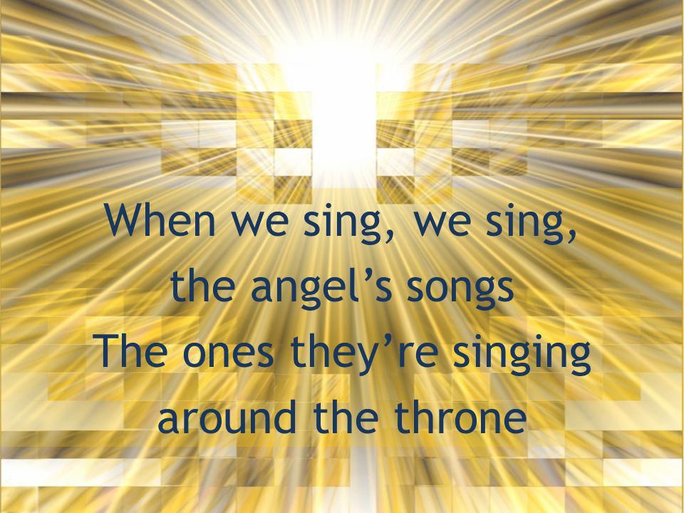 When we sing, we sing, the angel’s songs The ones they’re singing around the throne