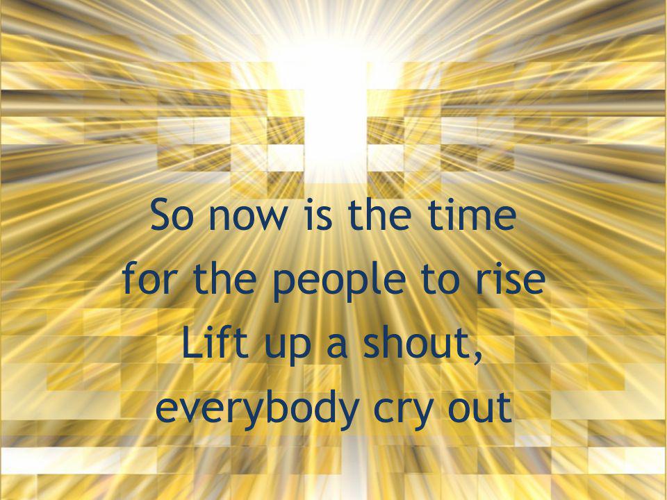 So now is the time for the people to rise Lift up a shout, everybody cry out