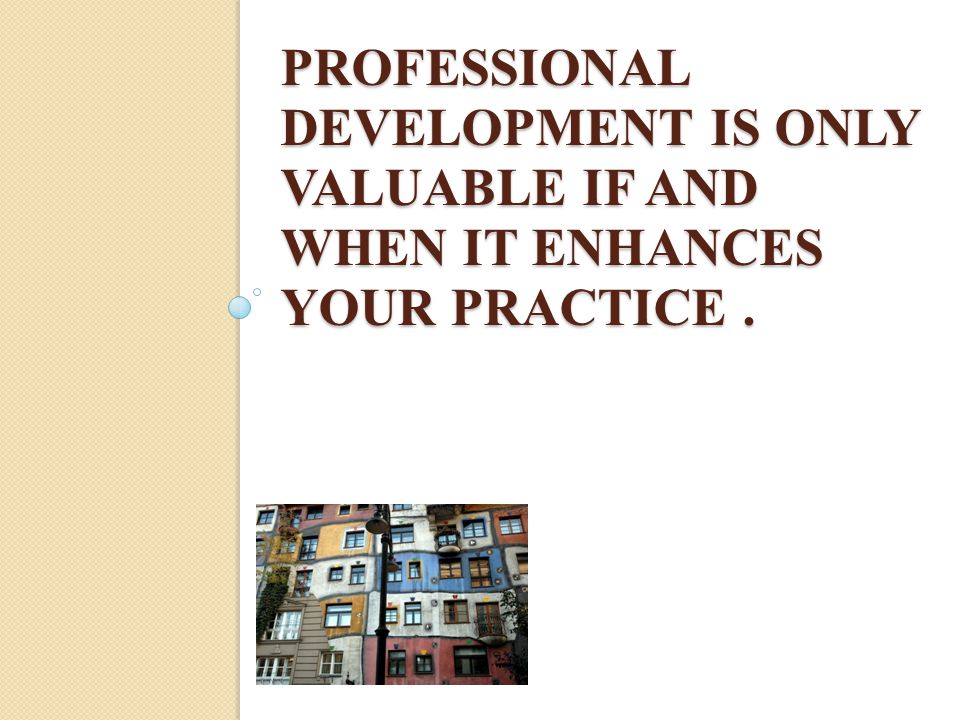 PROFESSIONAL DEVELOPMENT IS ONLY VALUABLE IF AND WHEN IT ENHANCES YOUR PRACTICE.