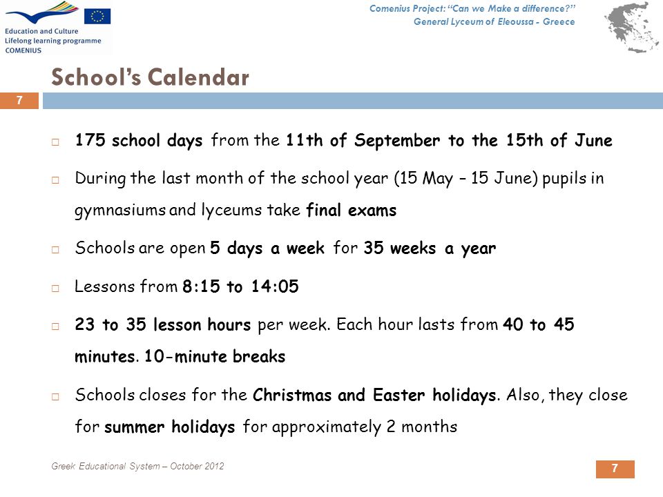Comenius Project: Can we Make a difference General Lyceum of Eleoussa - Greece 7 School’s Calendar  175 school days from the 11th of September to the 15th of June  During the last month of the school year (15 May – 15 June) pupils in gymnasiums and lyceums take final exams  Schools are open 5 days a week for 35 weeks a year  Lessons from 8:15 to 14:05  23 to 35 lesson hours per week.