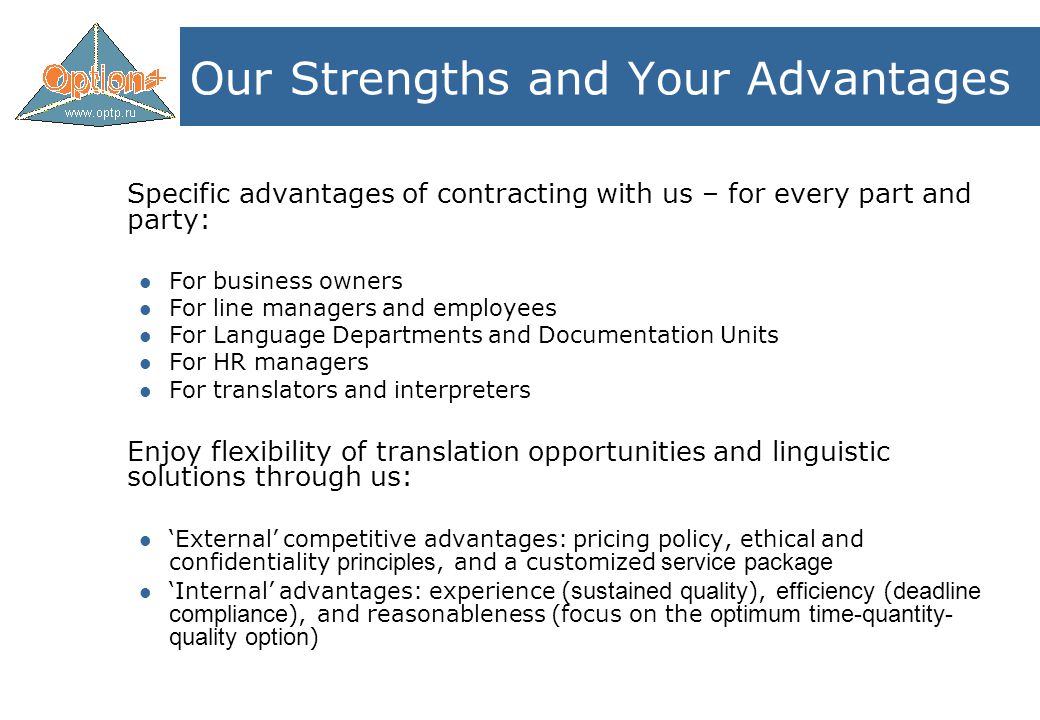 Our Strengths and Your Advantages Specific advantages of contracting with us – for every part and party: For business owners For line managers and employees For Language Departments and Documentation Units For HR managers For translators and interpreters Enjoy flexibility of translation opportunities and linguistic solutions through us: ‘External’ competitive advantages: pricing policy, ethical and confidentiality principles, and a customized service package ‘Internal’ advantages: experience ( sustained quality ), efficiency ( deadline compliance ), and reasonableness (focus on the optimum time-quantity- quality option )