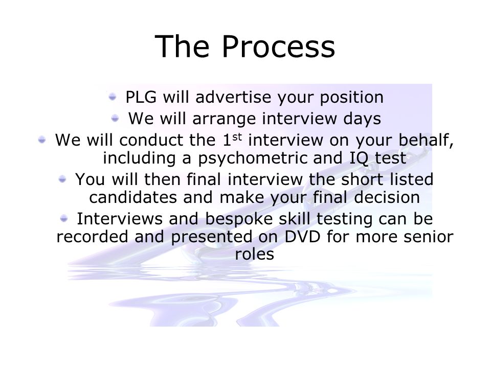 The Process PLG will advertise your position We will arrange interview days We will conduct the 1 st interview on your behalf, including a psychometric and IQ test You will then final interview the short listed candidates and make your final decision Interviews and bespoke skill testing can be recorded and presented on DVD for more senior roles