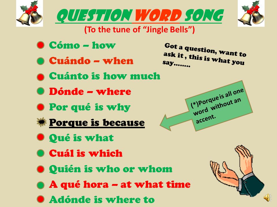 QUESTION WORD SONG (To the tune of Jingle Bells ) Cómo – how Cuándo – when Cuánto is how much Dónde – where Por qué is why Porque is because Qué is what Cuál is which Quién is who or whom A qué hora – at what time Adónde is where to Got a question, want to ask it, this is what you say……..