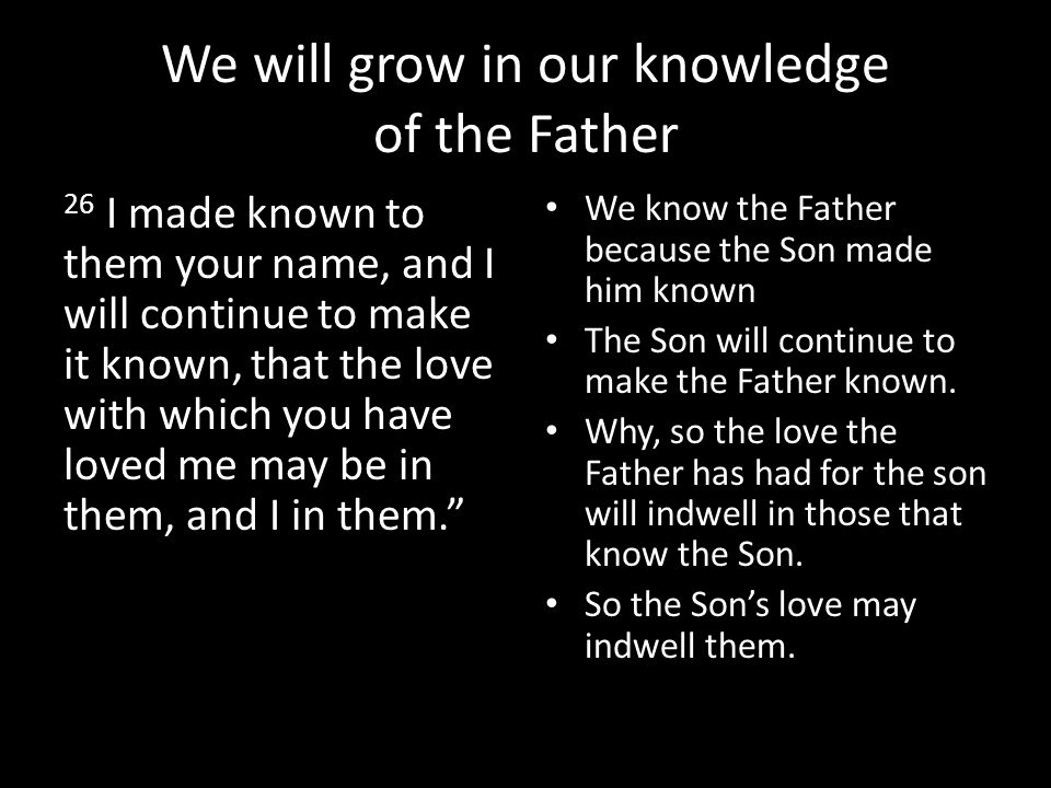 We will grow in our knowledge of the Father 26 I made known to them your name, and I will continue to make it known, that the love with which you have loved me may be in them, and I in them. We know the Father because the Son made him known The Son will continue to make the Father known.
