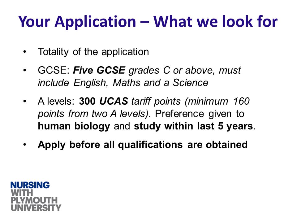 Your Application – What we look for Totality of the application GCSE: Five GCSE grades C or above, must include English, Maths and a Science A levels: 300 UCAS tariff points (minimum 160 points from two A levels).