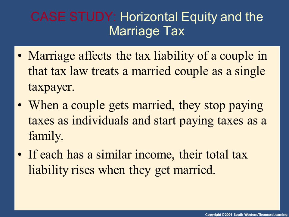 Copyright © 2004 South-Western/Thomson Learning CASE STUDY: Horizontal Equity and the Marriage Tax Marriage affects the tax liability of a couple in that tax law treats a married couple as a single taxpayer.