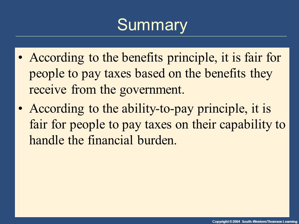 Copyright © 2004 South-Western/Thomson Learning Summary According to the benefits principle, it is fair for people to pay taxes based on the benefits they receive from the government.
