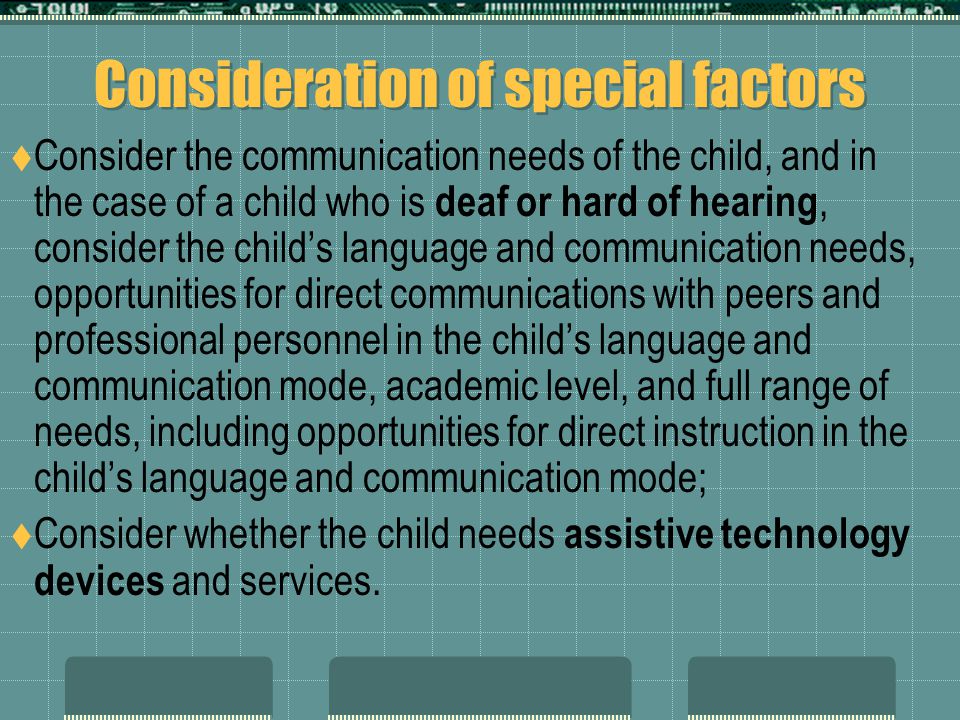 Consideration of special factors  Consider the communication needs of the child, and in the case of a child who is deaf or hard of hearing, consider the child’s language and communication needs, opportunities for direct communications with peers and professional personnel in the child’s language and communication mode, academic level, and full range of needs, including opportunities for direct instruction in the child’s language and communication mode;  Consider whether the child needs assistive technology devices and services.