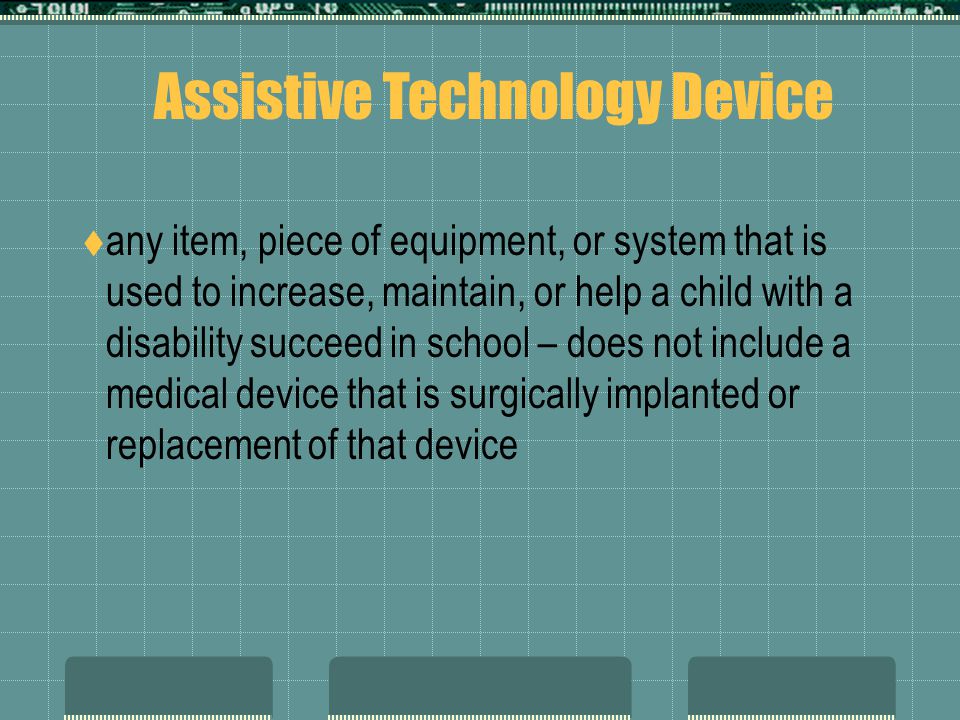  any item, piece of equipment, or system that is used to increase, maintain, or help a child with a disability succeed in school – does not include a medical device that is surgically implanted or replacement of that device Assistive Technology Device