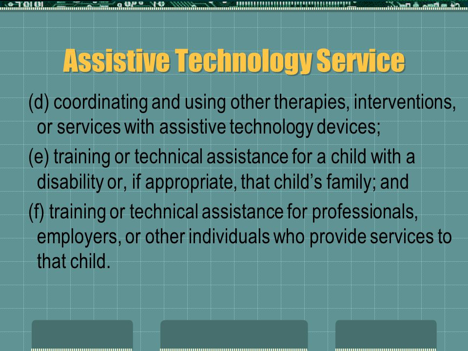Assistive Technology Service (d) coordinating and using other therapies, interventions, or services with assistive technology devices; (e) training or technical assistance for a child with a disability or, if appropriate, that child’s family; and (f) training or technical assistance for professionals, employers, or other individuals who provide services to that child.