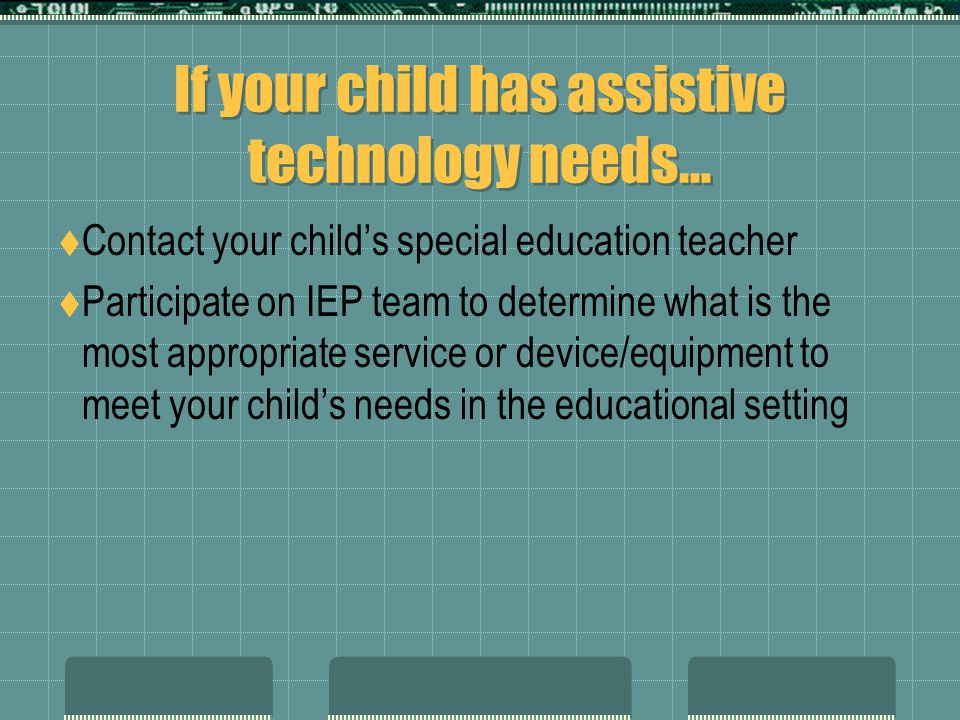 If your child has assistive technology needs…  Contact your child’s special education teacher  Participate on IEP team to determine what is the most appropriate service or device/equipment to meet your child’s needs in the educational setting
